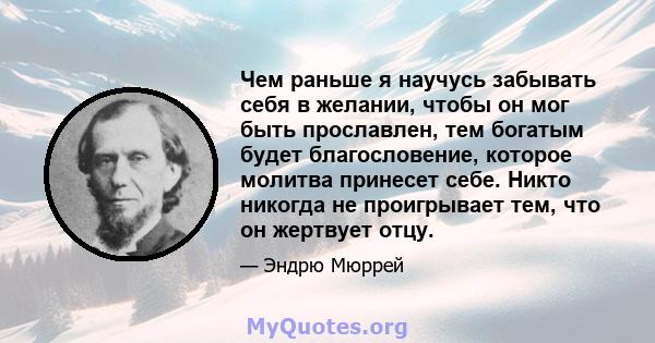 Чем раньше я научусь забывать себя в желании, чтобы он мог быть прославлен, тем богатым будет благословение, которое молитва принесет себе. Никто никогда не проигрывает тем, что он жертвует отцу.