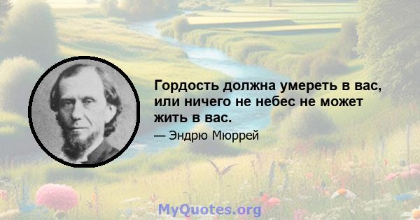 Гордость должна умереть в вас, или ничего не небес не может жить в вас.