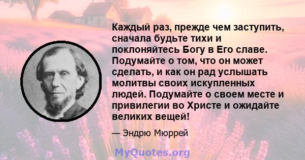 Каждый раз, прежде чем заступить, сначала будьте тихи и поклоняйтесь Богу в Его славе. Подумайте о том, что он может сделать, и как он рад услышать молитвы своих искупленных людей. Подумайте о своем месте и привилегии