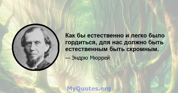 Как бы естественно и легко было гордиться, для нас должно быть естественным быть скромным.