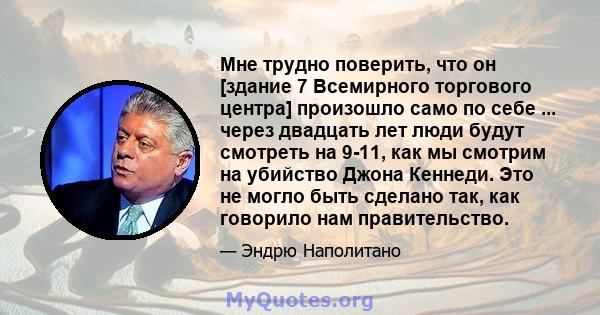 Мне трудно поверить, что он [здание 7 Всемирного торгового центра] произошло само по себе ... через двадцать лет люди будут смотреть на 9-11, как мы смотрим на убийство Джона Кеннеди. Это не могло быть сделано так, как