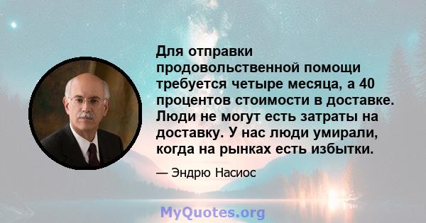 Для отправки продовольственной помощи требуется четыре месяца, а 40 процентов стоимости в доставке. Люди не могут есть затраты на доставку. У нас люди умирали, когда на рынках есть избытки.