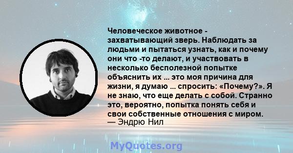 Человеческое животное - захватывающий зверь. Наблюдать за людьми и пытаться узнать, как и почему они что -то делают, и участвовать в несколько бесполезной попытке объяснить их ... это моя причина для жизни, я думаю ...