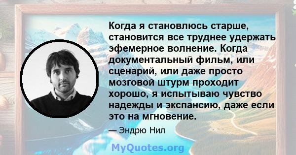 Когда я становлюсь старше, становится все труднее удержать эфемерное волнение. Когда документальный фильм, или сценарий, или даже просто мозговой штурм проходит хорошо, я испытываю чувство надежды и экспансию, даже если 