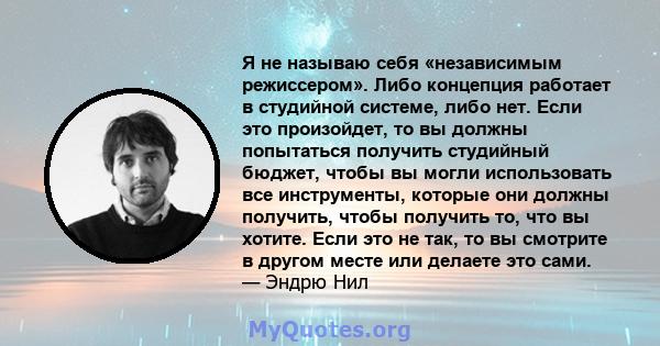 Я не называю себя «независимым режиссером». Либо концепция работает в студийной системе, либо нет. Если это произойдет, то вы должны попытаться получить студийный бюджет, чтобы вы могли использовать все инструменты,