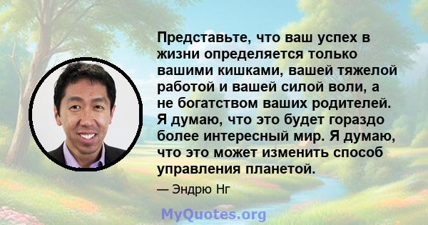 Представьте, что ваш успех в жизни определяется только вашими кишками, вашей тяжелой работой и вашей силой воли, а не богатством ваших родителей. Я думаю, что это будет гораздо более интересный мир. Я думаю, что это