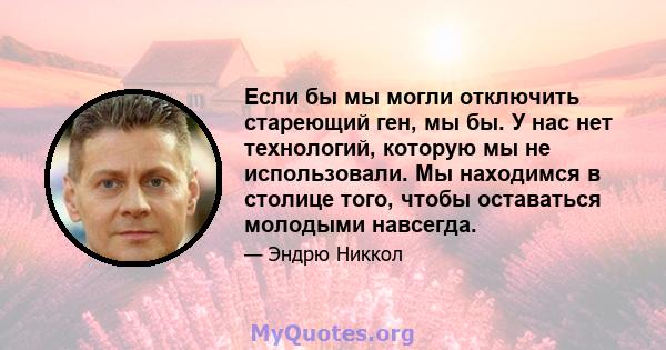 Если бы мы могли отключить стареющий ген, мы бы. У нас нет технологий, которую мы не использовали. Мы находимся в столице того, чтобы оставаться молодыми навсегда.