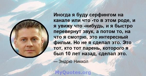 Иногда я буду серфингом на канале или что -то в этом роде, и я увижу что -нибудь, и я быстро перевернут звук, а потом то, на что я смотрю, это интересный фильм. Но не я сделал это. Это тот, кто тот парень, которого я