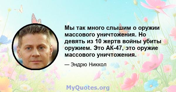 Мы так много слышим о оружии массового уничтожения. Но девять из 10 жертв войны убиты оружием. Это АК-47, это оружие массового уничтожения.