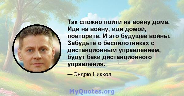 Так сложно пойти на войну дома. Иди на войну, иди домой, повторите. И это будущее войны. Забудьте о беспилотниках с дистанционным управлением, будут баки дистанционного управления.