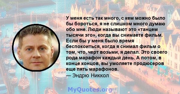 У меня есть так много, с кем можно было бы бороться, я не слишком много думаю обо мне. Люди называют это «танцем тысячи эго», когда вы снимаете фильм. Если бы у меня было время беспокоиться, когда я снимал фильм о том,