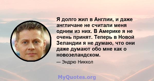 Я долго жил в Англии, и даже англичане не считали меня одним из них. В Америке я не очень принят. Теперь в Новой Зеландии я не думаю, что они даже думают обо мне как о новозеландском.