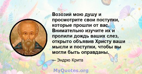 Возозий мою душу и просмотрите свои поступки, которые прошли от вас. Внимательно изучите их и пролили дождь ваших слез, открыто объявив Христу ваши мысли и поступки, чтобы вы могли быть оправданы.