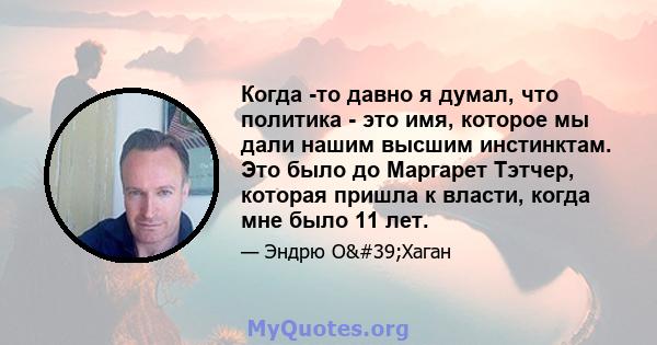 Когда -то давно я думал, что политика - это имя, которое мы дали нашим высшим инстинктам. Это было до Маргарет Тэтчер, которая пришла к власти, когда мне было 11 лет.