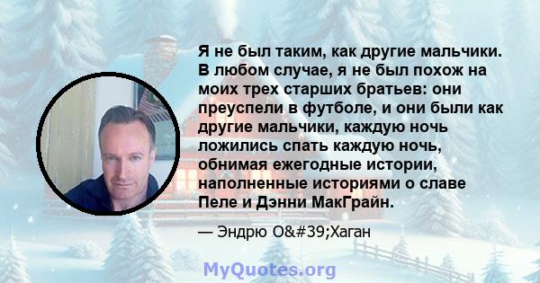 Я не был таким, как другие мальчики. В любом случае, я не был похож на моих трех старших братьев: они преуспели в футболе, и они были как другие мальчики, каждую ночь ложились спать каждую ночь, обнимая ежегодные