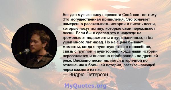 Бог дал музыке силу перенести Свой свет во тьму. Это могущественная привилегия. Это означает намеренно рассказывать истории и писать песни, которые несут истину, которые сами переживают песни. Если бы я сделал это в