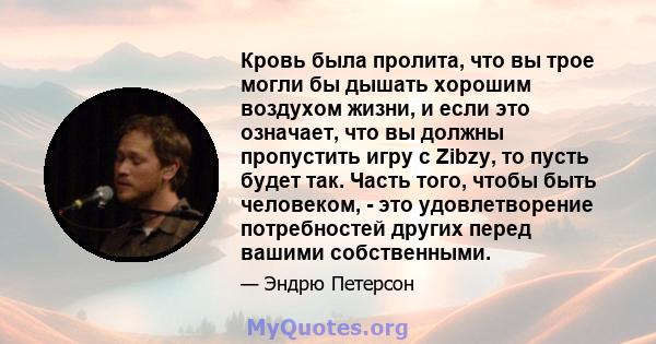 Кровь была пролита, что вы трое могли бы дышать хорошим воздухом жизни, и если это означает, что вы должны пропустить игру с Zibzy, то пусть будет так. Часть того, чтобы быть человеком, - это удовлетворение потребностей 