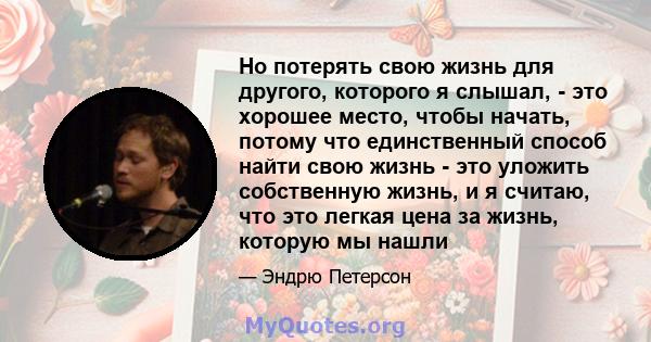 Но потерять свою жизнь для другого, которого я слышал, - это хорошее место, чтобы начать, потому что единственный способ найти свою жизнь - это уложить собственную жизнь, и я считаю, что это легкая цена за жизнь,