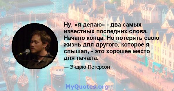 Ну, «я делаю» - два самых известных последних слова. Начало конца. Но потерять свою жизнь для другого, которое я слышал, - это хорошее место для начала.