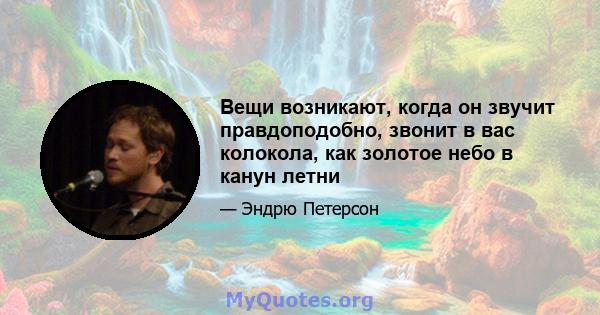 Вещи возникают, когда он звучит правдоподобно, звонит в вас колокола, как золотое небо в канун летни