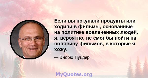 Если вы покупали продукты или ходили в фильмы, основанные на политике вовлеченных людей, я, вероятно, не смог бы пойти на половину фильмов, в которые я хожу.