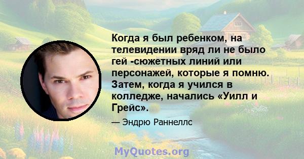 Когда я был ребенком, на телевидении вряд ли не было гей -сюжетных линий или персонажей, которые я помню. Затем, когда я учился в колледже, начались «Уилл и Грейс».