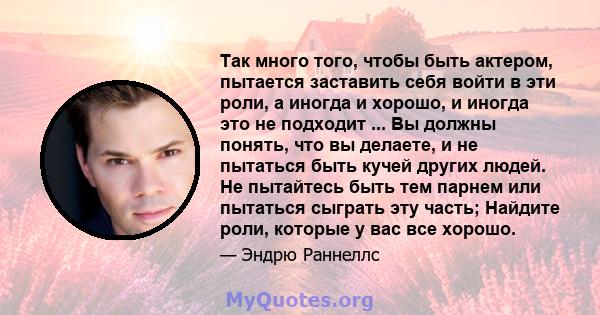 Так много того, чтобы быть актером, пытается заставить себя войти в эти роли, а иногда и хорошо, и иногда это не подходит ... Вы должны понять, что вы делаете, и не пытаться быть кучей других людей. Не пытайтесь быть