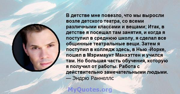 В детстве мне повезло, что мы выросли возле детского театра, со всеми различными классами и вещами; Итак, в детстве я посещал там занятия, и когда я поступил в среднюю школу, я сделал все общинные театральные вещи.