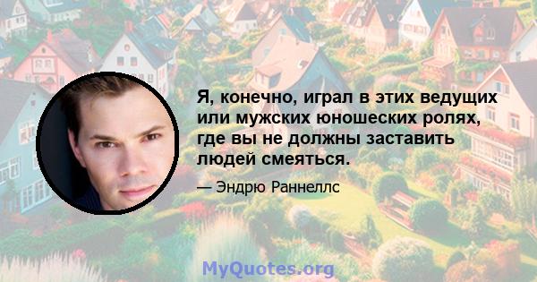 Я, конечно, играл в этих ведущих или мужских юношеских ролях, где вы не должны заставить людей смеяться.