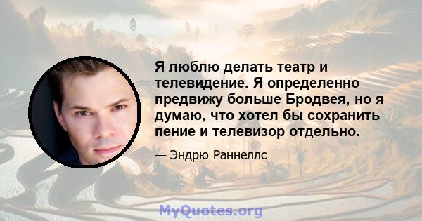 Я люблю делать театр и телевидение. Я определенно предвижу больше Бродвея, но я думаю, что хотел бы сохранить пение и телевизор отдельно.