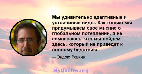 Мы удивительно адаптивные и устойчивые виды. Как только мы придумываем свое мнение о глобальном потеплении, я не сомневаюсь, что мы пойдем здесь, который не приведет к полному бедствию.