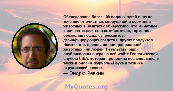 Обследование более 100 водных путей вниз по течению от очистных сооружений и кормильц животных в 30 штатах обнаружило, что минутные количества десятков антибиотиков, гормонов, обезболивающих, супрессантов,