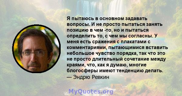 Я пытаюсь в основном задавать вопросы. И не просто пытаться занять позицию в чем -то, но и пытаться определить то, с чем мы согласны. У меня есть сражения с плакатами с комментариями, пытающимися вставить небольшое