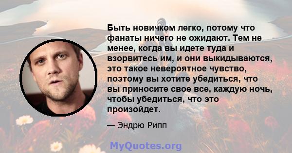 Быть новичком легко, потому что фанаты ничего не ожидают. Тем не менее, когда вы идете туда и взорвитесь им, и они выкидываются, это такое невероятное чувство, поэтому вы хотите убедиться, что вы приносите свое все,