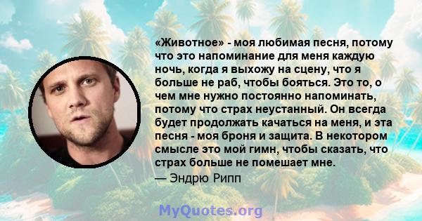 «Животное» - моя любимая песня, потому что это напоминание для меня каждую ночь, когда я выхожу на сцену, что я больше не раб, чтобы бояться. Это то, о чем мне нужно постоянно напоминать, потому что страх неустанный. Он 