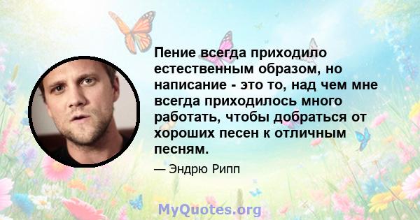 Пение всегда приходило естественным образом, но написание - это то, над чем мне всегда приходилось много работать, чтобы добраться от хороших песен к отличным песням.