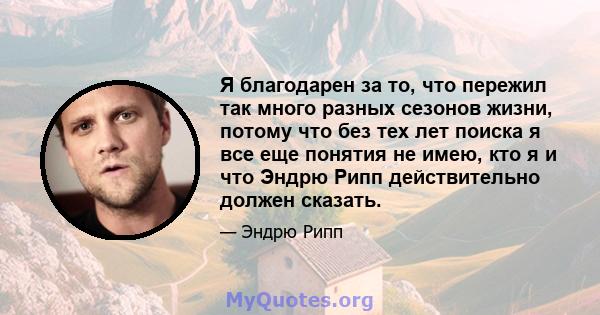 Я благодарен за то, что пережил так много разных сезонов жизни, потому что без тех лет поиска я все еще понятия не имею, кто я и что Эндрю Рипп действительно должен сказать.