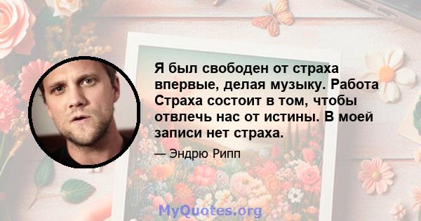 Я был свободен от страха впервые, делая музыку. Работа Страха состоит в том, чтобы отвлечь нас от истины. В моей записи нет страха.