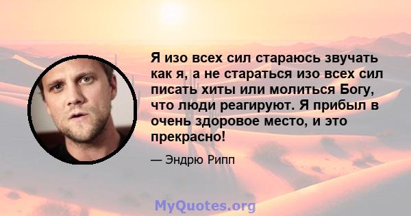 Я изо всех сил стараюсь звучать как я, а не стараться изо всех сил писать хиты или молиться Богу, что люди реагируют. Я прибыл в очень здоровое место, и это прекрасно!