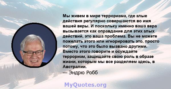 Мы живем в мире терроризма, где злые действия регулярно совершаются во имя вашей веры. И поскольку именно ваша вера вызывается как оправдание для этих злых действий, это ваша проблема. Вы не можете пожелать этого или