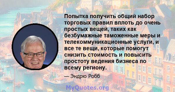 Попытка получить общий набор торговых правил вплоть до очень простых вещей, таких как безбумажные таможенные меры и телекоммуникационные услуги, и все те вещи, которые помогут снизить стоимость и повысить простоту