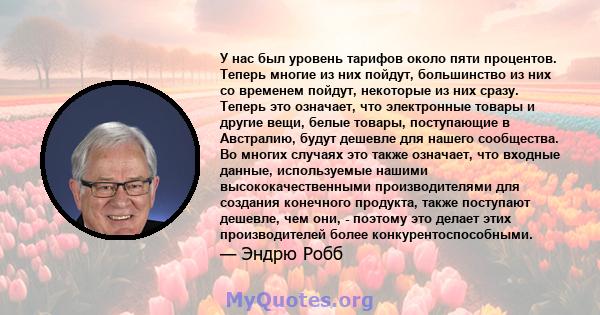 У нас был уровень тарифов около пяти процентов. Теперь многие из них пойдут, большинство из них со временем пойдут, некоторые из них сразу. Теперь это означает, что электронные товары и другие вещи, белые товары,