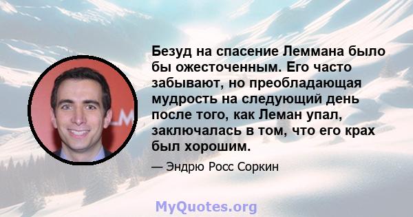 Безуд на спасение Леммана было бы ожесточенным. Его часто забывают, но преобладающая мудрость на следующий день после того, как Леман упал, заключалась в том, что его крах был хорошим.