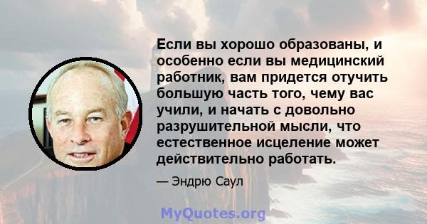 Если вы хорошо образованы, и особенно если вы медицинский работник, вам придется отучить большую часть того, чему вас учили, и начать с довольно разрушительной мысли, что естественное исцеление может действительно