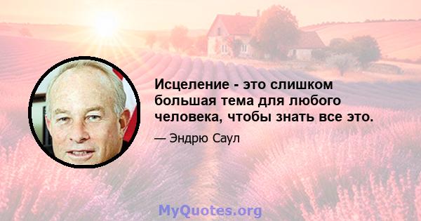 Исцеление - это слишком большая тема для любого человека, чтобы знать все это.