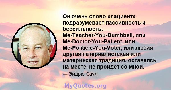 Он очень слово «пациент» подразумевает пассивность и бессильность. Me-Teacher-You-Dumbbell, или Me-Doctor-You-Patient, или Me-Politicic-You-Voter, или любая другая патерналистская или материнская традиция, оставаясь на