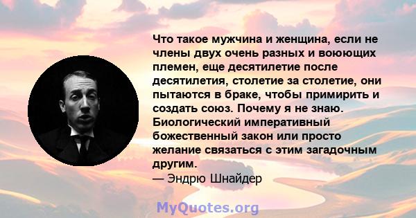 Что такое мужчина и женщина, если не члены двух очень разных и воюющих племен, еще десятилетие после десятилетия, столетие за столетие, они пытаются в браке, чтобы примирить и создать союз. Почему я не знаю.