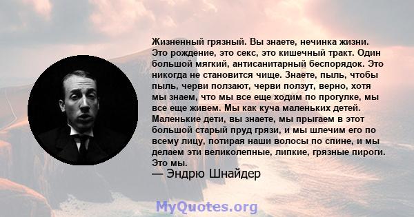 Жизненный грязный. Вы знаете, нечинка жизни. Это рождение, это секс, это кишечный тракт. Один большой мягкий, антисанитарный беспорядок. Это никогда не становится чище. Знаете, пыль, чтобы пыль, черви ползают, черви