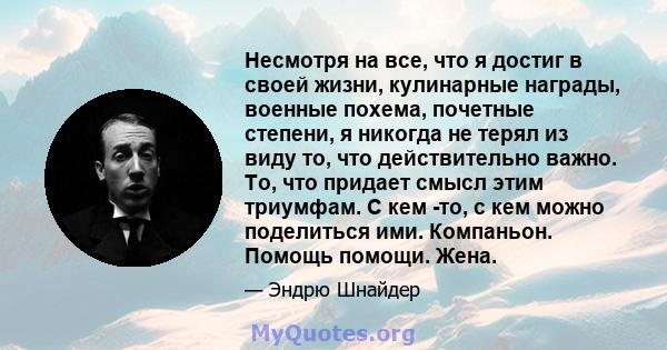 Несмотря на все, что я достиг в своей жизни, кулинарные награды, военные похема, почетные степени, я никогда не терял из виду то, что действительно важно. То, что придает смысл этим триумфам. С кем -то, с кем можно