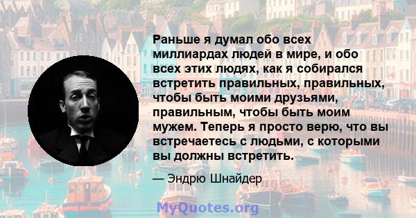 Раньше я думал обо всех миллиардах людей в мире, и обо всех этих людях, как я собирался встретить правильных, правильных, чтобы быть моими друзьями, правильным, чтобы быть моим мужем. Теперь я просто верю, что вы